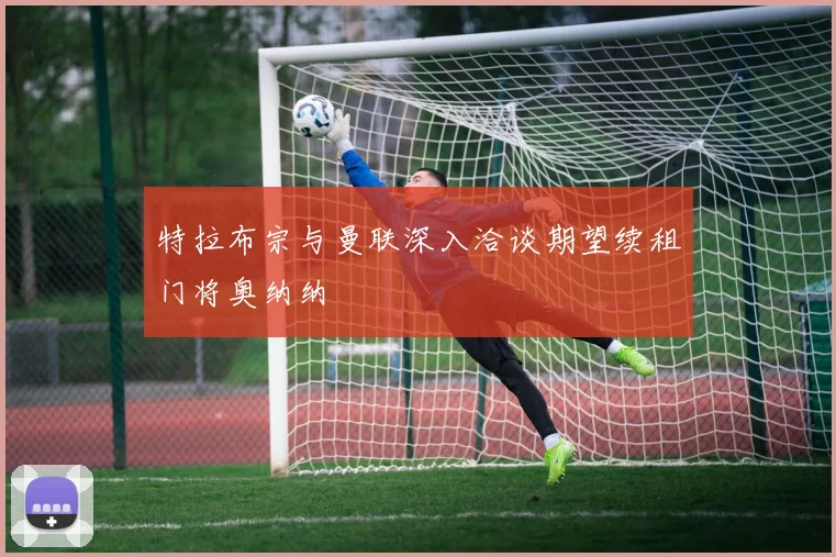 特拉布宗与曼联深入洽谈期望续租门将奥纳纳