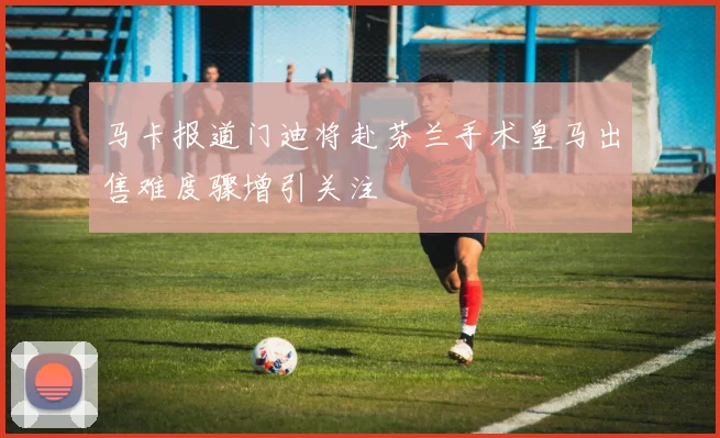 马卡报道门迪将赴芬兰手术皇马出售难度骤增引关注
