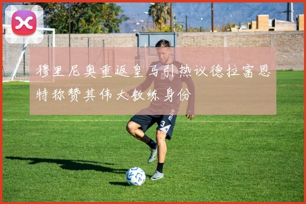 穆里尼奥重返皇马引热议德拉富恩特称赞其伟大教练身份