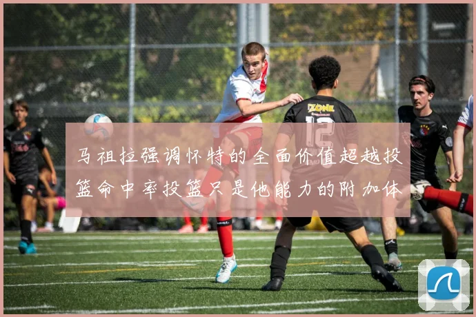 马祖拉强调怀特的全面价值超越投篮命中率投篮只是他能力的附加体现