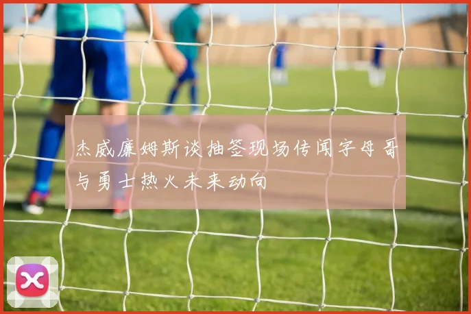 杰威廉姆斯谈抽签现场传闻字母哥与勇士热火未来动向