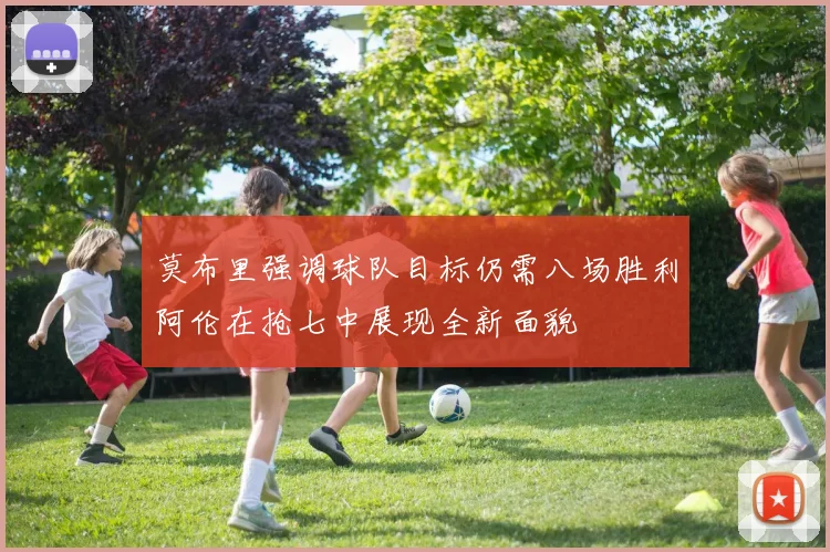 莫布里强调球队目标仍需八场胜利阿伦在抢七中展现全新面貌