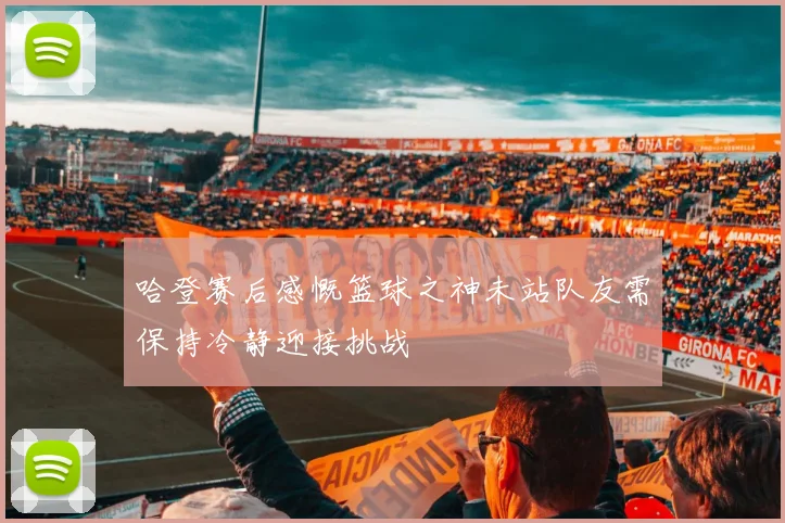 哈登赛后感慨篮球之神未站队友需保持冷静迎接挑战