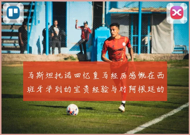 马斯坦托诺回忆皇马经历感慨在西班牙学到的宝贵经验与对阿根廷的思念