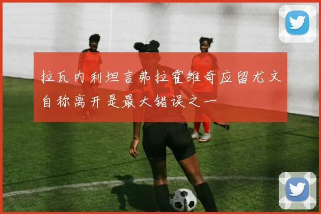 拉瓦内利坦言弗拉霍维奇应留尤文自称离开是最大错误之一