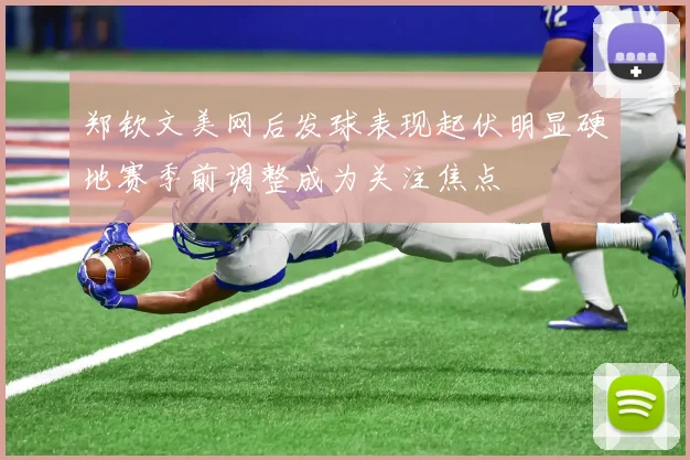 郑钦文美网后发球表现起伏明显硬地赛季前调整成为关注焦点